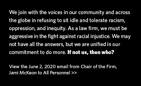 We join with the voices in our community and across the globe in refusing to sit idle and tolerate racism, oppression, and inequity. As a law firm, we must be aggressive in the fight against racial injustice. We may not have all the answers, but we are unified in our commitment to do more. If not us, then who?  View the June 2, 2020 email from Chair of the Firm, Jami McKeon to All Personnel >>