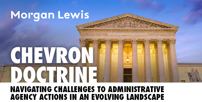 Morgan Lewis | CHEVRON DOCTRINE DEFERENCE: Navigating New Challenges to Administrative Agency Actions in An Evolving Landscape
