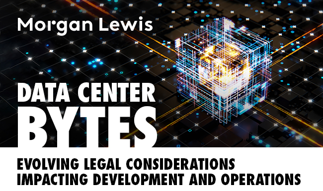 Morgan Lewis - Data Center Bytes: Evolving Legal Considerations Impacting Development and Operations